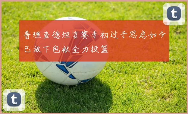 普理查德坦言赛季初过于思虑如今已放下包袱全力投篮