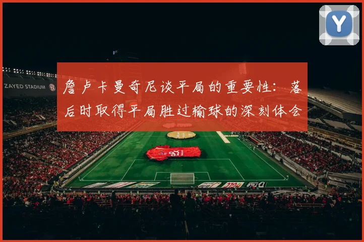 詹卢卡曼奇尼谈平局的重要性：落后时取得平局胜过输球的深刻体会