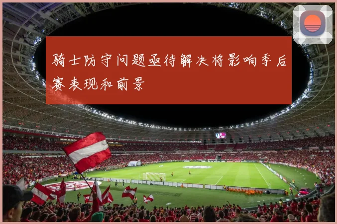 骑士防守问题亟待解决将影响季后赛表现和前景