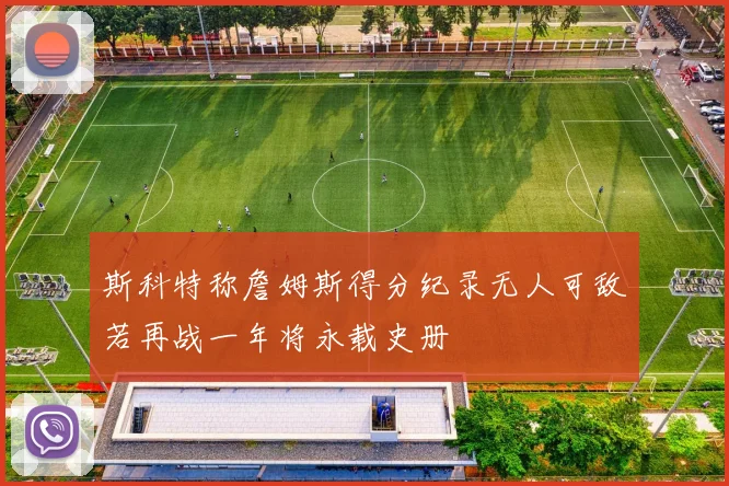 斯科特称詹姆斯得分纪录无人可敌若再战一年将永载史册