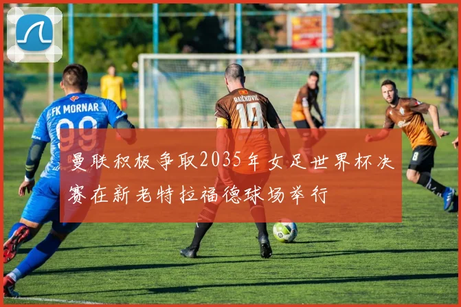 曼联积极争取2035年女足世界杯决赛在新老特拉福德球场举行