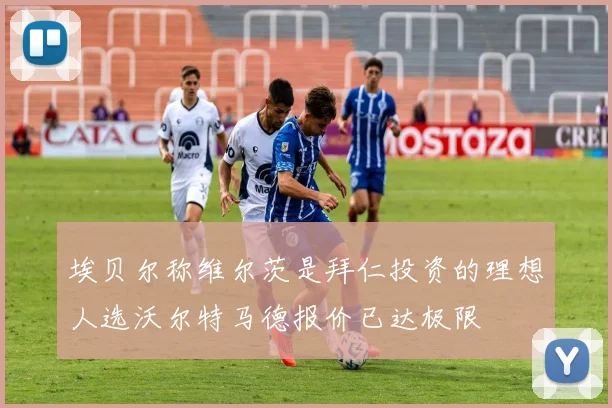 埃贝尔称维尔茨是拜仁投资的理想人选沃尔特马德报价已达极限