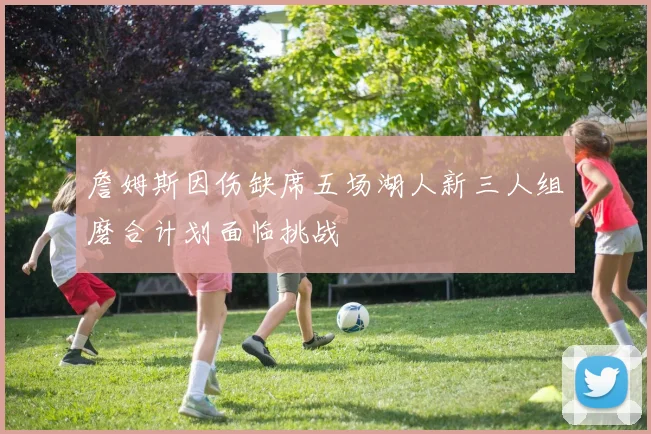 詹姆斯因伤缺席五场湖人新三人组磨合计划面临挑战