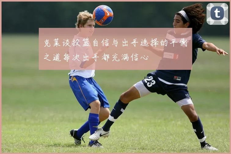 克莱谈投篮自信与出手选择的平衡之道每次出手都充满信心