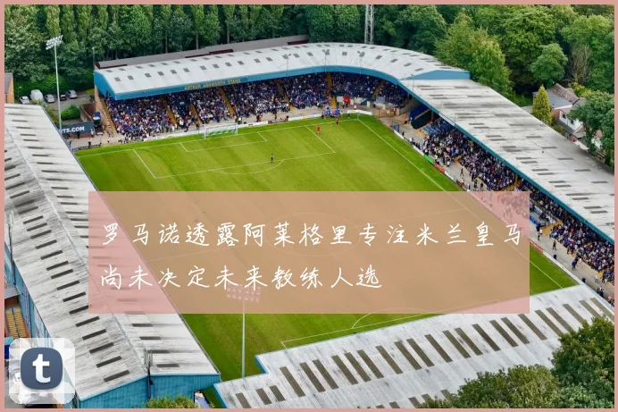 罗马诺透露阿莱格里专注米兰皇马尚未决定未来教练人选
