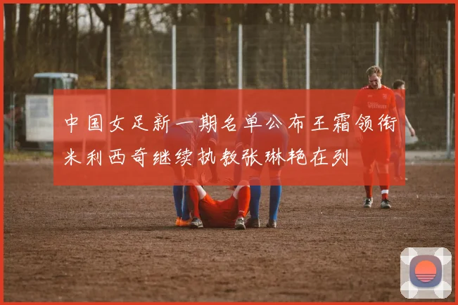 中国女足新一期名单公布王霜领衔米利西奇继续执教张琳艳在列