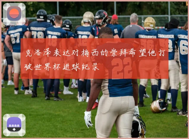 克洛泽表达对梅西的崇拜希望他打破世界杯进球纪录