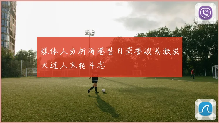 媒体人分析海港昔日荣誉战或激发大连人末轮斗志