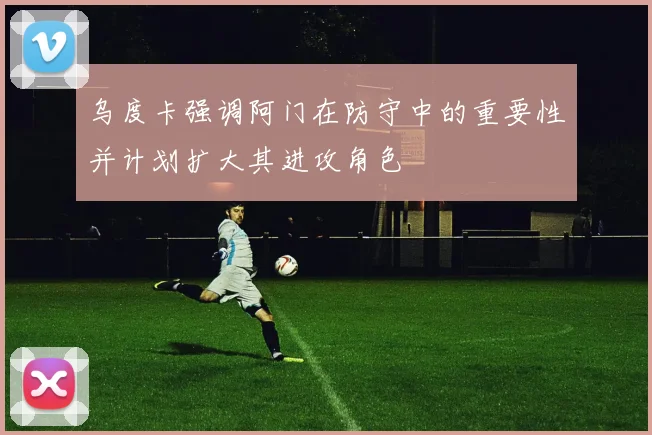 乌度卡强调阿门在防守中的重要性并计划扩大其进攻角色