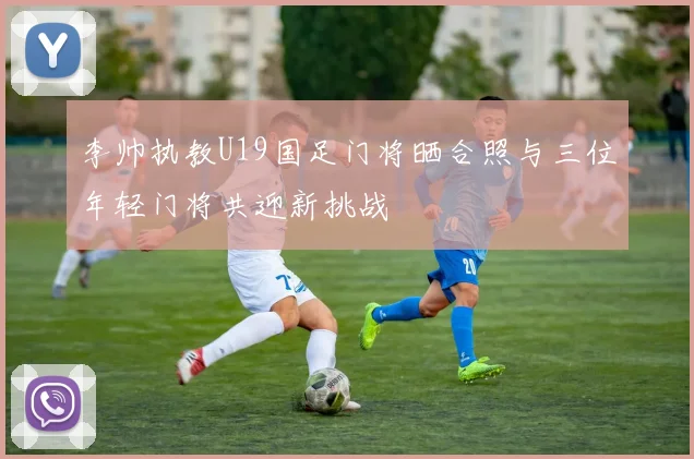 李帅执教U19国足门将晒合照与三位年轻门将共迎新挑战