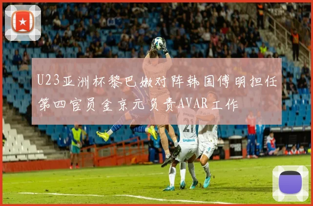 U23亚洲杯黎巴嫩对阵韩国傅明担任第四官员金京元负责AVAR工作