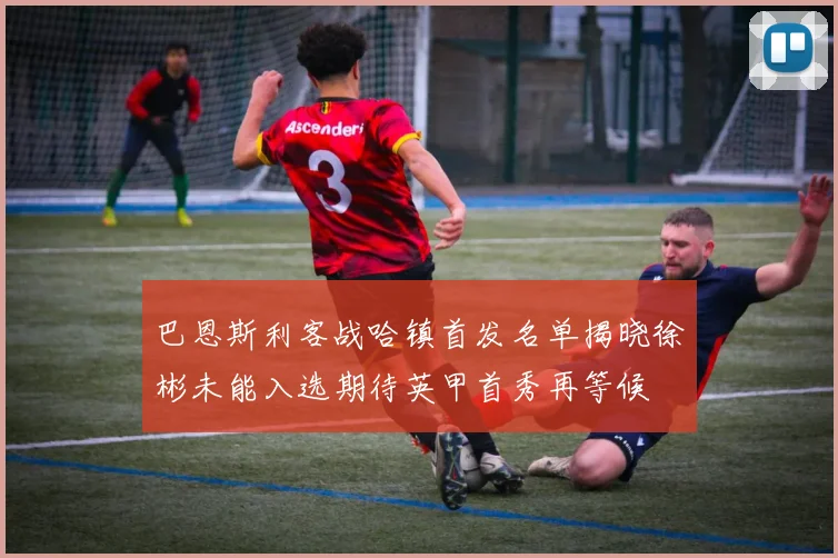 巴恩斯利客战哈镇首发名单揭晓徐彬未能入选期待英甲首秀再等候