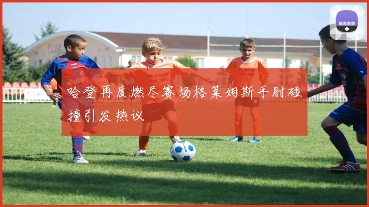 哈登再度燃尽赛场格莱姆斯手肘碰撞引发热议