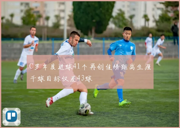 C罗年度进球41个再创佳绩距离生涯千球目标仅差43球