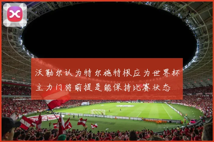 沃勒尔认为特尔施特根应为世界杯主力门将前提是能保持比赛状态