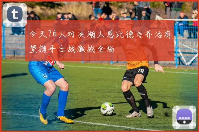 今天76人对决湖人恩比德与乔治有望携手出战激战全场