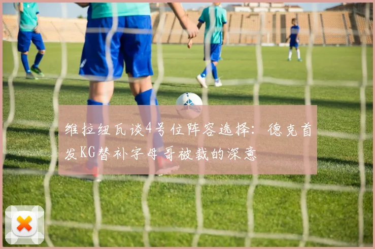 维拉纽瓦谈4号位阵容选择：德克首发KG替补字母哥被裁的深意