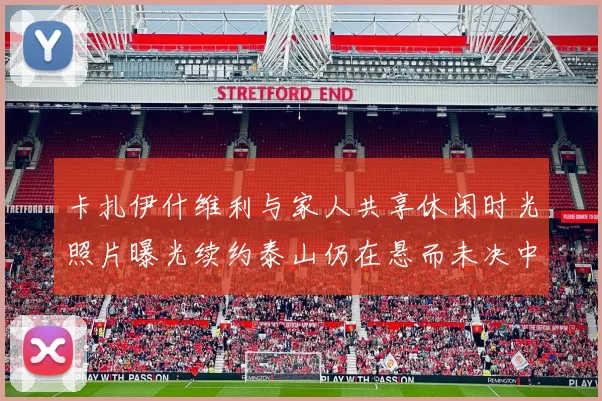卡扎伊什维利与家人共享休闲时光照片曝光续约泰山仍在悬而未决中