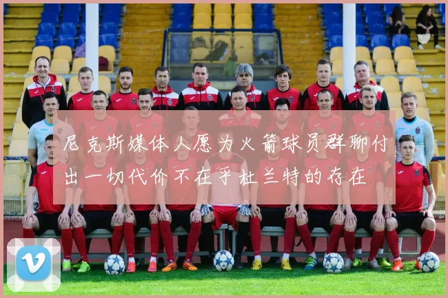 尼克斯媒体人愿为火箭球员群聊付出一切代价不在乎杜兰特的存在
