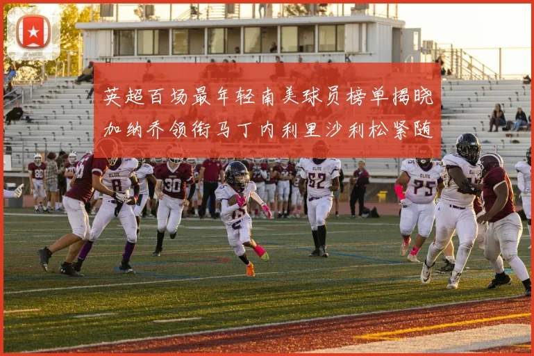 英超百场最年轻南美球员榜单揭晓加纳乔领衔马丁内利里沙利松紧随其后
