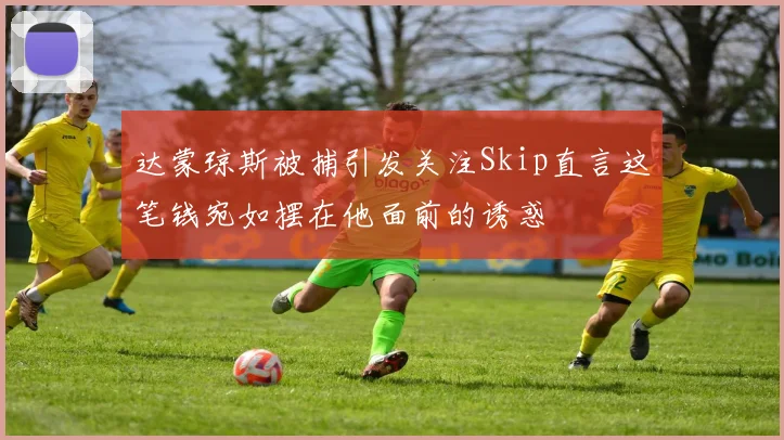 达蒙琼斯被捕引发关注Skip直言这笔钱宛如摆在他面前的诱惑