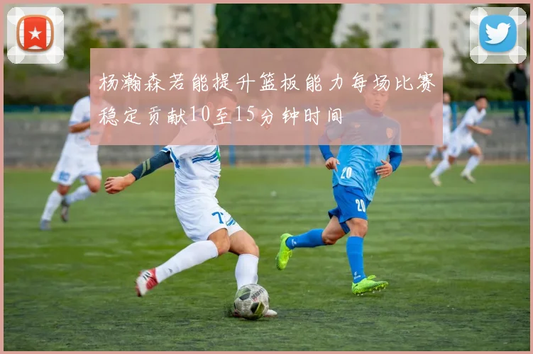 杨瀚森若能提升篮板能力每场比赛稳定贡献10至15分钟时间