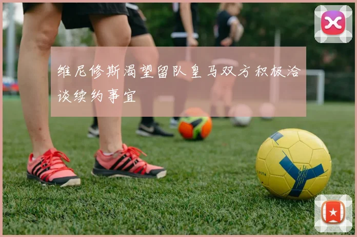 维尼修斯渴望留队皇马双方积极洽谈续约事宜